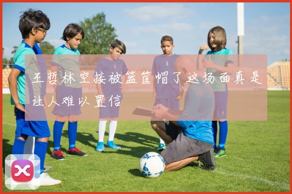 王哲林空接被篮筐帽了这场面真是让人难以置信