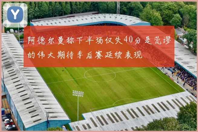 阿德尔曼称下半场仅失40分是荒谬的伟大期待季后赛延续表现