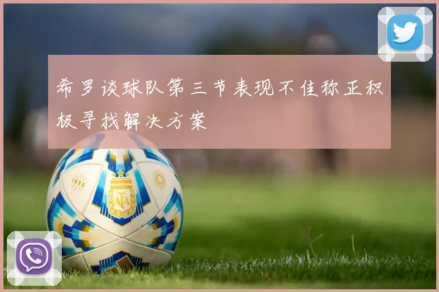 希罗谈球队第三节表现不佳称正积极寻找解决方案