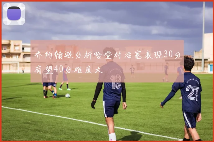 乔约翰逊分析哈登对活塞表现30分有望40分难度大