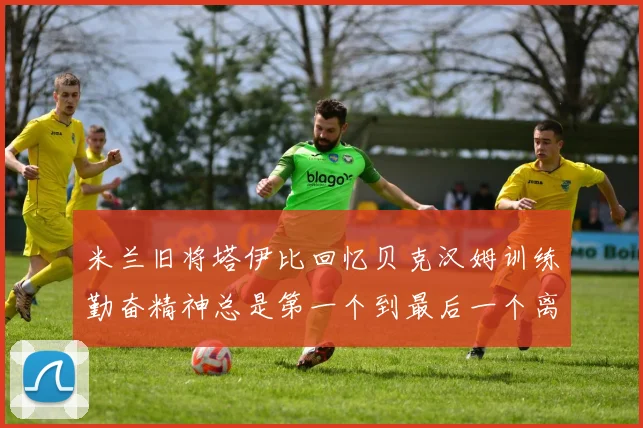 米兰旧将塔伊比回忆贝克汉姆训练勤奋精神总是第一个到最后一个离开