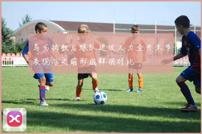 乌戈执教后球队进攻火力全开末节表现与之前形成鲜明对比