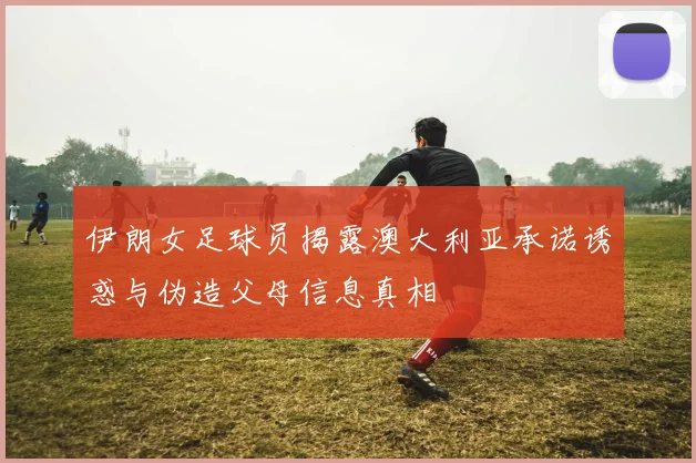伊朗女足球员揭露澳大利亚承诺诱惑与伪造父母信息真相