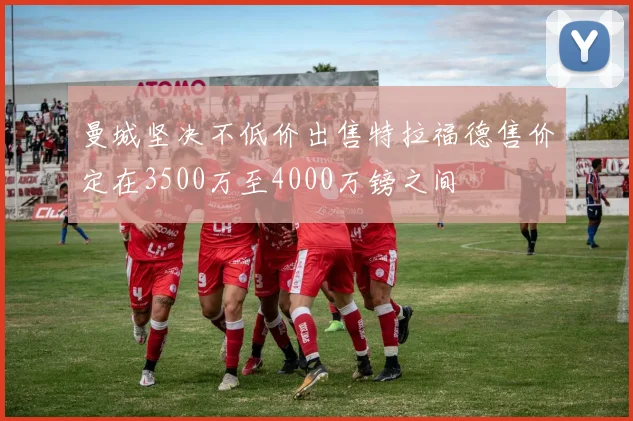 曼城坚决不低价出售特拉福德售价定在3500万至4000万镑之间