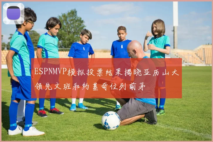 ESPNMVP模拟投票结果揭晓亚历山大领先文班和约基奇位列前茅