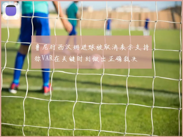 鲁尼对西汉姆进球被取消表示支持称VAR在关键时刻做出正确裁决