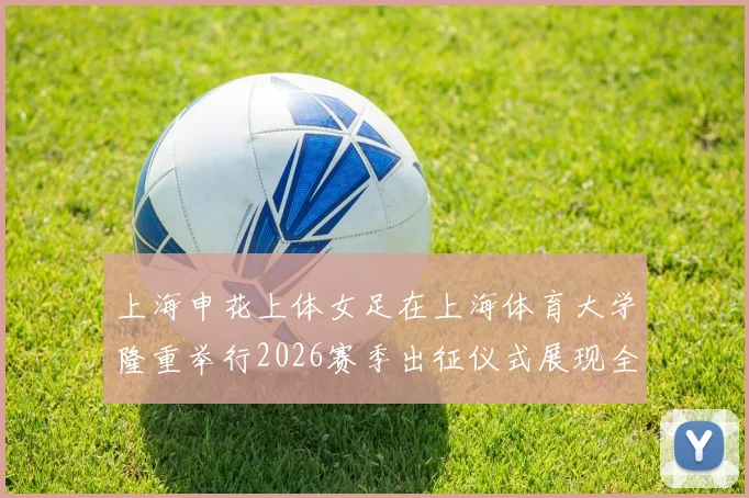 上海申花上体女足在上海体育大学隆重举行2026赛季出征仪式展现全新风貌与决心