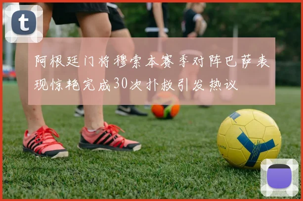 阿根廷门将穆索本赛季对阵巴萨表现惊艳完成30次扑救引发热议