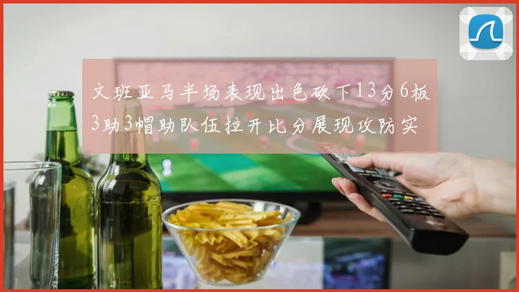 文班亚马半场表现出色砍下13分6板3助3帽助队伍拉开比分展现攻防实力