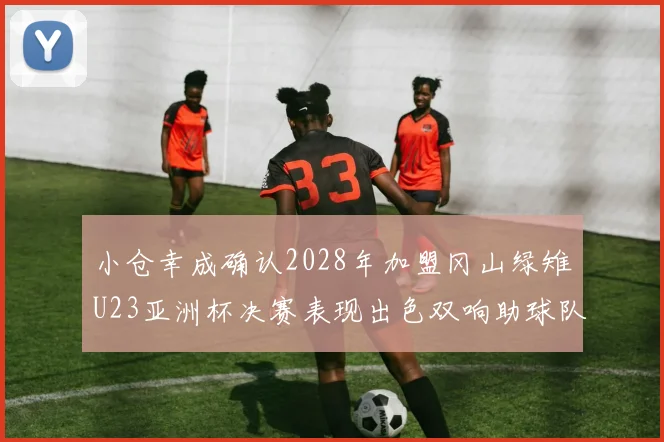 小仓幸成确认2028年加盟冈山绿雉U23亚洲杯决赛表现出色双响助球队夺冠