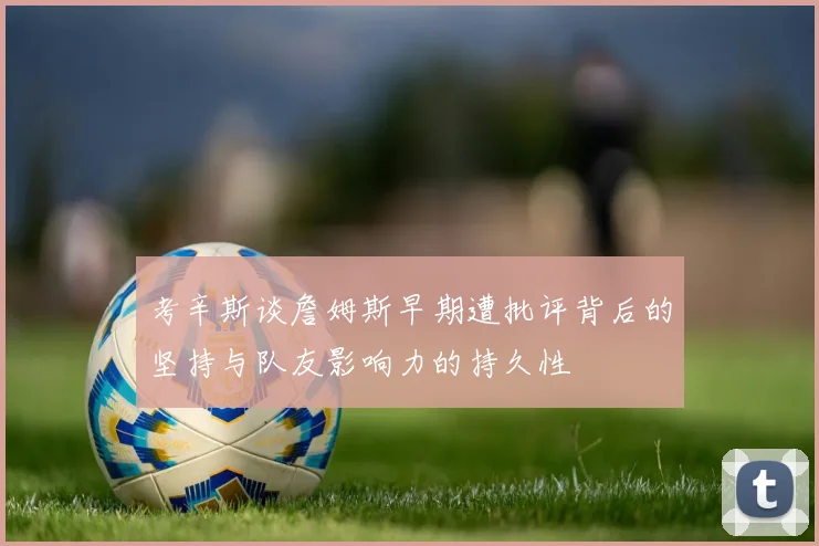 考辛斯谈詹姆斯早期遭批评背后的坚持与队友影响力的持久性
