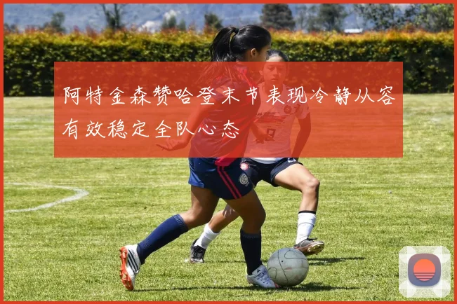 阿特金森赞哈登末节表现冷静从容有效稳定全队心态