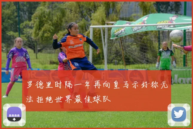 罗德里时隔一年再向皇马示好称无法拒绝世界最佳球队