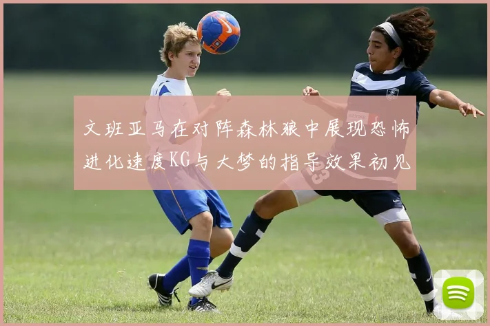 文班亚马在对阵森林狼中展现恐怖进化速度KG与大梦的指导效果初见成效