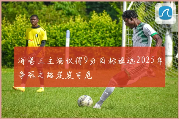 海港三主场仅得9分目标遥远2025年争冠之路岌岌可危