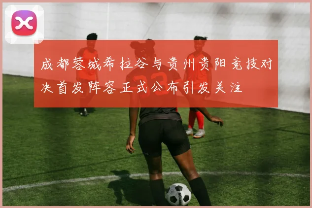 成都蓉城希拉谷与贵州贵阳竞技对决首发阵容正式公布引发关注