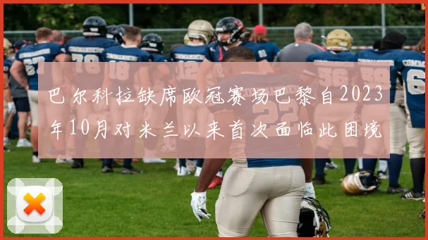 巴尔科拉缺席欧冠赛场巴黎自2023年10月对米兰以来首次面临此困境