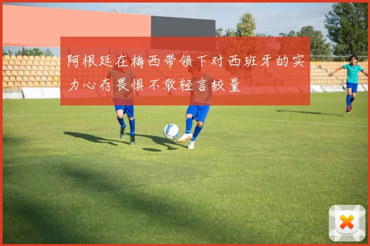 阿根廷在梅西带领下对西班牙的实力心存畏惧不敢轻言较量