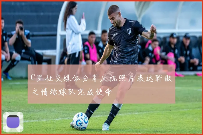 C罗社交媒体分享庆祝照片表达骄傲之情称球队完成使命