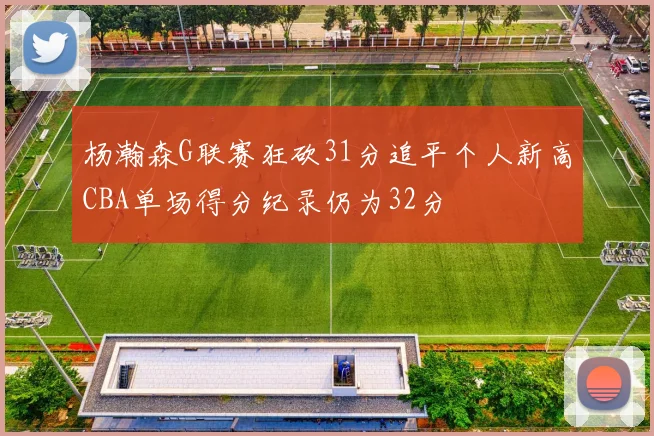 杨瀚森G联赛狂砍31分追平个人新高CBA单场得分纪录仍为32分