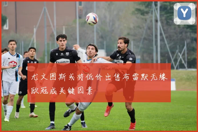 尤文图斯或将低价出售布雷默无缘欧冠成关键因素