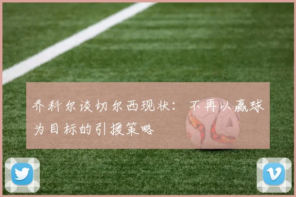 乔科尔谈切尔西现状:不再以赢球为目标的引援策略