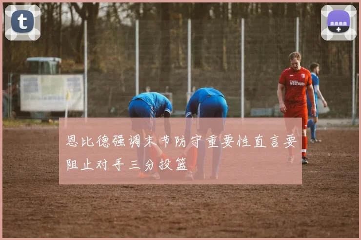 恩比德强调末节防守重要性直言要阻止对手三分投篮