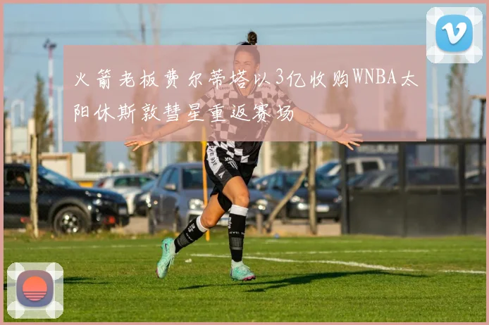 火箭老板费尔蒂塔以3亿收购WNBA太阳休斯敦彗星重返赛场