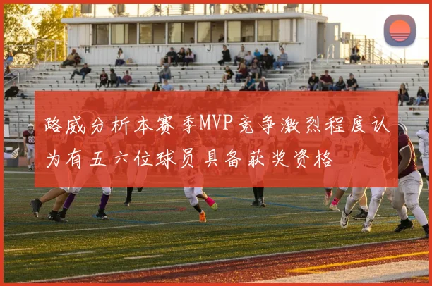 路威分析本赛季MVP竞争激烈程度认为有五六位球员具备获奖资格