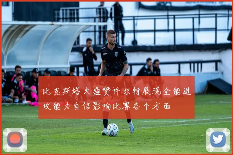 比克斯塔夫盛赞许尔特展现全能进攻能力自信影响比赛各个方面