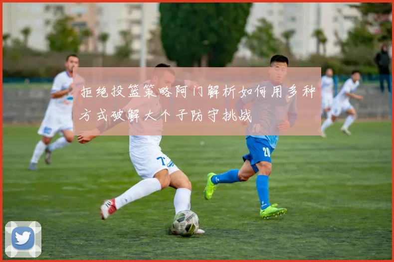 拒绝投篮策略阿门解析如何用多种方式破解大个子防守挑战