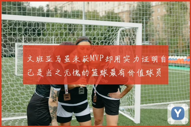 文班亚马虽未获MVP却用实力证明自己是当之无愧的篮球最有价值球员