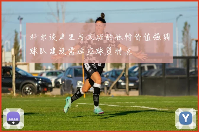 科尔谈库里与文班的独特价值强调球队建设需适应球员特点