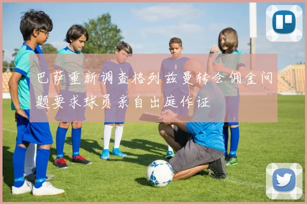 巴萨重新调查格列兹曼转会佣金问题要求球员亲自出庭作证