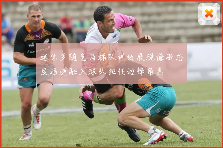 迷你罗随皇马梯队训练展现谦逊态度迅速融入球队担任边锋角色
